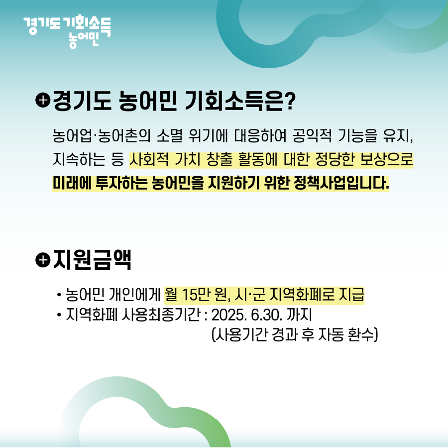 경기도 농어민 기회소득
경기도 농어민 기회소득은? 
농어업·농어촌의 소멸 위기에 대응하여 공익적 기능을 유지,
지속하는 등 사회적 가치 창출 활동에 대한 정당한 보상으로 
미래에 투자하는 농어민을 지원하기 위한 정책사업입니다.
지원금액 
농어민 개인에게 월 15만 원, 시·군 지역화폐로 지급
지역화폐 사용최종기간:2025.6.30.까지(사용기간 경과 후 자동 환수)